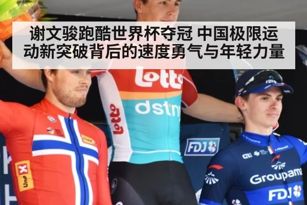 谢文骏跑酷世界杯夺冠 中国极限运动新突破背后的速度勇气与年轻力量