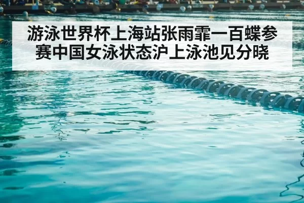 游泳世界杯上海站张雨霏一百蝶参赛中国女泳状态沪上泳池见分晓
