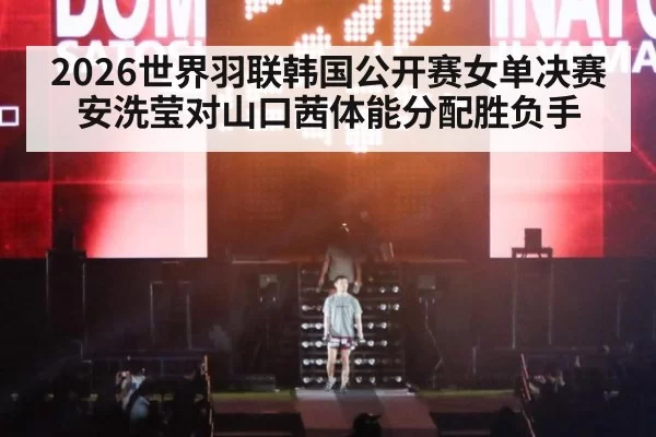 2026世界羽联韩国公开赛女单决赛安洗莹对山口茜体能分配胜负手